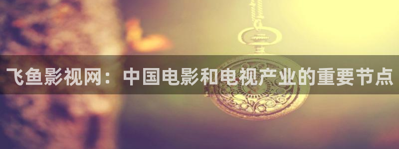 好看影院在线观看电影：飞鱼影视网：中国电影和电视产业的重要节点
